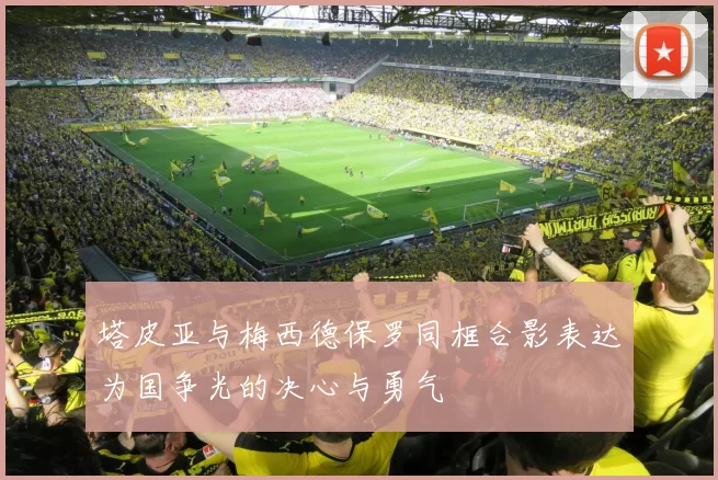 塔皮亚与梅西德保罗同框合影表达为国争光的决心与勇气